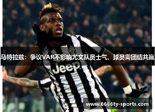 马特拉兹：争议VAR不影响尤文队员士气，球员需团结共赢